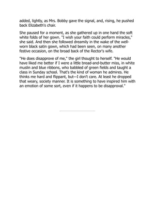 added, lightly, as Mrs. Bobby gave the signal, and, rising, he pushed
back Elizabeth's chair.
She paused for a moment, as she gathered up in one hand the soft
white folds of her gown. "I wish your faith could perform miracles,"
she said. And then she followed dreamily in the wake of the well-
worn black satin gown, which had been seen, on many another
festive occasion, on the broad back of the Rector's wife.
"He does disapprove of me," the girl thought to herself. "He would
have liked me better if I were a little bread-and-butter miss, in white
muslin and blue ribbons, who babbled of green fields and taught a
class in Sunday school. That's the kind of woman he admires. He
thinks me hard and flippant, but—I don't care. At least he dropped
that weary, society manner. It is something to have inspired him with
an emotion of some sort, even if it happens to be disapproval."
 