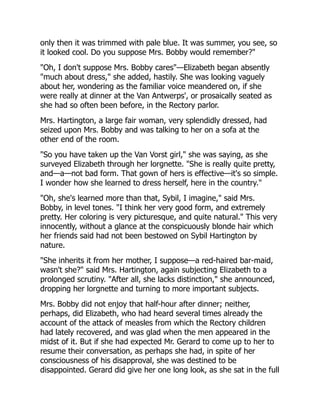 only then it was trimmed with pale blue. It was summer, you see, so
it looked cool. Do you suppose Mrs. Bobby would remember?"
"Oh, I don't suppose Mrs. Bobby cares"—Elizabeth began absently
"much about dress," she added, hastily. She was looking vaguely
about her, wondering as the familiar voice meandered on, if she
were really at dinner at the Van Antwerps', or prosaically seated as
she had so often been before, in the Rectory parlor.
Mrs. Hartington, a large fair woman, very splendidly dressed, had
seized upon Mrs. Bobby and was talking to her on a sofa at the
other end of the room.
"So you have taken up the Van Vorst girl," she was saying, as she
surveyed Elizabeth through her lorgnette. "She is really quite pretty,
and—a—not bad form. That gown of hers is effective—it's so simple.
I wonder how she learned to dress herself, here in the country."
"Oh, she's learned more than that, Sybil, I imagine," said Mrs.
Bobby, in level tones. "I think her very good form, and extremely
pretty. Her coloring is very picturesque, and quite natural." This very
innocently, without a glance at the conspicuously blonde hair which
her friends said had not been bestowed on Sybil Hartington by
nature.
"She inherits it from her mother, I suppose—a red-haired bar-maid,
wasn't she?" said Mrs. Hartington, again subjecting Elizabeth to a
prolonged scrutiny. "After all, she lacks distinction," she announced,
dropping her lorgnette and turning to more important subjects.
Mrs. Bobby did not enjoy that half-hour after dinner; neither,
perhaps, did Elizabeth, who had heard several times already the
account of the attack of measles from which the Rectory children
had lately recovered, and was glad when the men appeared in the
midst of it. But if she had expected Mr. Gerard to come up to her to
resume their conversation, as perhaps she had, in spite of her
consciousness of his disapproval, she was destined to be
disappointed. Gerard did give her one long look, as she sat in the full
 