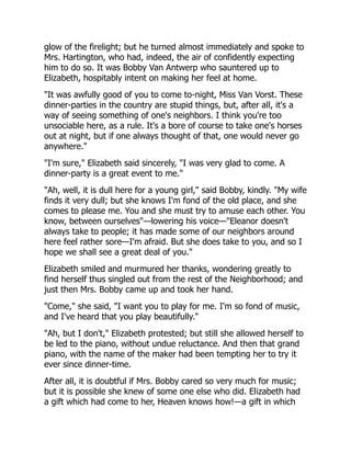 glow of the firelight; but he turned almost immediately and spoke to
Mrs. Hartington, who had, indeed, the air of confidently expecting
him to do so. It was Bobby Van Antwerp who sauntered up to
Elizabeth, hospitably intent on making her feel at home.
"It was awfully good of you to come to-night, Miss Van Vorst. These
dinner-parties in the country are stupid things, but, after all, it's a
way of seeing something of one's neighbors. I think you're too
unsociable here, as a rule. It's a bore of course to take one's horses
out at night, but if one always thought of that, one would never go
anywhere."
"I'm sure," Elizabeth said sincerely, "I was very glad to come. A
dinner-party is a great event to me."
"Ah, well, it is dull here for a young girl," said Bobby, kindly. "My wife
finds it very dull; but she knows I'm fond of the old place, and she
comes to please me. You and she must try to amuse each other. You
know, between ourselves"—lowering his voice—"Eleanor doesn't
always take to people; it has made some of our neighbors around
here feel rather sore—I'm afraid. But she does take to you, and so I
hope we shall see a great deal of you."
Elizabeth smiled and murmured her thanks, wondering greatly to
find herself thus singled out from the rest of the Neighborhood; and
just then Mrs. Bobby came up and took her hand.
"Come," she said, "I want you to play for me. I'm so fond of music,
and I've heard that you play beautifully."
"Ah, but I don't," Elizabeth protested; but still she allowed herself to
be led to the piano, without undue reluctance. And then that grand
piano, with the name of the maker had been tempting her to try it
ever since dinner-time.
After all, it is doubtful if Mrs. Bobby cared so very much for music;
but it is possible she knew of some one else who did. Elizabeth had
a gift which had come to her, Heaven knows how!—a gift in which
 