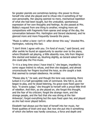 far greater pianists are sometimes lacking—the power to throw
herself into what she played and to infuse into it something of her
own personality. Her playing seemed no mere, mechanical repetition
of what she had been taught, but the unstudied, spontaneous
expression of her own thoughts and feelings. As she passed at Mrs.
Bobby's request from one thing to another, mingling more set
compositions with fragments from operas and songs of the day, the
conversation between Mrs. Hartington and Gerard slackened, and he
glanced more and more frequently towards the piano.
"Music is rather a bore—isn't it—after dinner this way," drawled Mrs.
Hartington, noticing this fact.
"I don't think I agree with you. I'm fond of music," said Gerard, and
after awhile he found an opportunity to saunter over to the piano,
where Elizabeth sat playing, a little absently now, bits from Wagner.
She started and looked up, blushing slightly, as Gerard asked her if
she could play the Fire-music.
"I—it is a long time since I have tried it," she began, impelled by
some vague instinct to refuse, and then she stopped, and almost
unconsciously her fingers touched the keys, as she caught a look
that seemed to compel obedience. He smiled.
"Please play it," he said, and though the tone was caressing, there
lurked in it a half perceptible note of command. She felt it, as she
began to play, and he stood listening, his grave eyes fixed upon her
face. "A severe judge," she thought to herself with a proud little thrill
of rebellion. And then, as she played on, she forgot this thought,
and the fear of his criticism; forgot the strange room, and the
strange people, and the fact that she was dining at the Van
Antwerps'; forgot everything but the eyes fixed upon her, and played
as she had never played before.
Elizabeth had always put the best of herself into her music, her
finest qualities of brain and soul. But now she put into it something
of which she before was hardly conscious, a force and depth and
 