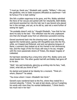 "I must go, thank you," Elizabeth said, quietly. "William,"—this was
the gardener, who on state occasions officiated as coachman—"will
be furious if he is kept waiting."
She felt a sudden eagerness to be gone, and Mrs. Bobby admitted
the force of her excuse and parted with her reluctantly. Both Bobby
and Gerard escorted her into the hall, but it was Gerard who placed
her in the carriage, and yet, as he did so, said not a word further of
seeing her again.
"He probably doesn't wish to," thought Elizabeth, "now that he has
done his duty to the last." The reflection was the only unpleasant
one that she brought away from an otherwise successful evening.
Gerard sauntered back into the drawing-room, and stood leaning
against the mantel-piece, gazing with thoughtful eyes into the fire,
while, as it leaped and flickered, and sent out glowing tongues of
flame, a woman's face looked up at him framed in her shimmering
hair, and the magic of the fire-music still rang in his ear, mingled
with the more passionate strains of Tristan, the deeper tragedy of
Liebestod.
He had been standing thus a long time when Mrs. Bobby came and
stood beside him. The other guests had left and Bobby had gone off
to his den.
"Well," she said tentatively, glancing up smiling into his face, "well,
Julian, what did you think of her?"
He started and looked at her blankly for a moment. "Think of—
whom, Eleanor?" he asked.
"You know whom I mean—Elizabeth Van Vorst."
Gerard's eyes wandered back to the fire, where they rested for a
moment absently. "I think," he said at last slowly, and as if weighing
his words with more than his wonted deliberation, "I think there's
too much red in her hair."
 