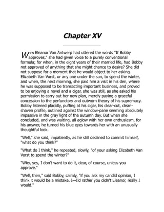 W
Chapter XV
hen Eleanor Van Antwerp had uttered the words "If Bobby
approves," she had given voice to a purely conventional
formula; for when, in the eight years of their married life, had Bobby
not approved of anything that she might chance to desire? She did
not suppose for a moment that he would object to her asking
Elizabeth Van Vorst, or any one under the sun, to spend the winter,
and when, the next morning, she paid him a visit in his den, where
he was supposed to be transacting important business, and proved
to be enjoying a novel and a cigar, she was still, as she asked his
permission to carry out her new plan, merely paying a graceful
concession to the perfunctory and outworn theory of his supremacy.
Bobby listened placidly, puffing at his cigar, his clear-cut, clean-
shaven profile, outlined against the window-pane seeming absolutely
impassive in the gray light of the autumn day. But when she
concluded, and was waiting, all aglow with her own enthusiasm, for
his answer, he turned his blue eyes towards her with an unusually
thoughtful look.
"Well," she said, impatiently, as he still declined to commit himself,
"what do you think?"
"What do I think," he repeated, slowly, "of your asking Elizabeth Van
Vorst to spend the winter?"
"Why, yes, I don't want to do it, dear, of course, unless you
approve."
"Well, then," said Bobby, calmly, "if you ask my candid opinion, I
think it would be a mistake. I—I'd rather you didn't Eleanor, really I
would."
 