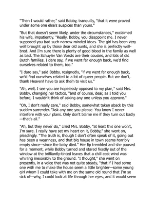 "Then I would rather," said Bobby, tranquilly, "that it were proved
under some one else's auspices than yours."
"But that doesn't seem likely, under the circumstances," exclaimed
his wife, impatiently. "Really, Bobby, you disappoint me. I never
supposed you had such narrow-minded ideas. The girl has been very
well brought up by those dear old aunts, and she is perfectly well-
bred. And I'm sure there is plenty of good blood in the family as well
as bad. The Schuyler Van Vorsts are their cousins, and lots of old
Dutch families. I dare say, if we went far enough back, we'd find
ourselves related to them, too."
"I dare say," said Bobby, resignedly, "if we went far enough back,
we'd find ourselves related to a lot of queer people. But we don't,
thank Heaven! have to ask them to visit us."
"Ah, well, I see you are hopelessly opposed to my plan," said Mrs.
Bobby, changing her tactics, "and of course, dear, as I told you
before, I wouldn't think of asking any one unless you approve."
"Oh, I don't really care," said Bobby, somewhat taken aback by this
sudden surrender. "Ask any one you please. You know I never
interfere with your plans. Only don't blame me if they turn out badly
—that's all."
"Ah, but they never do," cried Mrs. Bobby, "at least this one won't,
I'm sure. I really have set my heart on it, Bobby," she went on,
pleadingly. "The truth is, though I don't often speak of it, going out
has been a weariness, and that big house in town seems horribly
empty since—since the baby died." Her lip trembled and she paused
for a moment, while Bobby turned and stared fixedly out of the
window at the brilliantly-tinted leaves that a chill east wind was
whirling inexorably to the ground. "I thought," she went on
presently, in a voice that was not quite steady, "that if I had some
one with me to make the house seem a little brighter—some young
girl whom I could take with me on the same old round that I'm so
sick of—why, I could look at life through her eyes, and it would seem
 