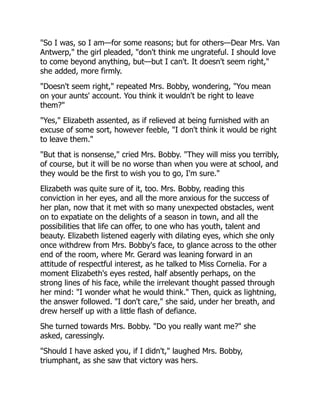 "So I was, so I am—for some reasons; but for others—Dear Mrs. Van
Antwerp," the girl pleaded, "don't think me ungrateful. I should love
to come beyond anything, but—but I can't. It doesn't seem right,"
she added, more firmly.
"Doesn't seem right," repeated Mrs. Bobby, wondering, "You mean
on your aunts' account. You think it wouldn't be right to leave
them?"
"Yes," Elizabeth assented, as if relieved at being furnished with an
excuse of some sort, however feeble, "I don't think it would be right
to leave them."
"But that is nonsense," cried Mrs. Bobby. "They will miss you terribly,
of course, but it will be no worse than when you were at school, and
they would be the first to wish you to go, I'm sure."
Elizabeth was quite sure of it, too. Mrs. Bobby, reading this
conviction in her eyes, and all the more anxious for the success of
her plan, now that it met with so many unexpected obstacles, went
on to expatiate on the delights of a season in town, and all the
possibilities that life can offer, to one who has youth, talent and
beauty. Elizabeth listened eagerly with dilating eyes, which she only
once withdrew from Mrs. Bobby's face, to glance across to the other
end of the room, where Mr. Gerard was leaning forward in an
attitude of respectful interest, as he talked to Miss Cornelia. For a
moment Elizabeth's eyes rested, half absently perhaps, on the
strong lines of his face, while the irrelevant thought passed through
her mind: "I wonder what he would think." Then, quick as lightning,
the answer followed. "I don't care," she said, under her breath, and
drew herself up with a little flash of defiance.
She turned towards Mrs. Bobby. "Do you really want me?" she
asked, caressingly.
"Should I have asked you, if I didn't," laughed Mrs. Bobby,
triumphant, as she saw that victory was hers.
 