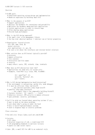 6.828 2017 Lecture 1: O/S overview
Overview
* 6.828 goals
* Understand operating system design and implementation
* Hands-on experience by building small O/S
* What is the purpose of an O/S?
* Support applications
* Abstract the hardware for convenience and portability
* Multiplex the hardware among multiple applications
* Isolate applications in order to contain bugs
* Allow sharing among applications
* Provide high performance
* What is the O/S design approach?
* the small view: a h/w management library
* the big view: physical machine -> abstract one w/ better properties
* Organization: layered picture
h/w: CPU, mem, disk, &c
kernel services
user applications: vi, gcc, &c
* we care a lot about the interfaces and internal kernel structure
* What services does an O/S kernel typically provide?
* processes
* memory allocation
* file contents
* directories and file names
* security
* many others: users, IPC, network, time, terminals
* What does an O/S abstraction look like?
* Applications see them only via system calls
* Examples, from UNIX (e.g. Linux, OSX, FreeBSD):
fd = open("out", 1);
write(fd, "hellon", 6);
pid = fork();
* Why is O/S design/implementation hard/interesting?
* the environment is unforgiving: quirky h/w, weak debugger
* it must be efficient (thus low-level?)
...but abstract/portable (thus high-level?)
* powerful (thus many features?)
...but simple (thus a few composable building blocks?)
* features interact: `fd = open(); ...; fork()`
* behaviors interact: CPU priority vs memory allocator
* open problems: security; performance
* You'll be glad you learned about operating systems if you...
* want to work on the above problems
* care about what's going on under the hood
* have to build high-performance systems
* need to diagnose bugs or security problems
Class structure
* See web site: https://pdos.csail.mit.edu/6.828
* Lectures
* O/S ideas
* detailed inspection of xv6, a traditional O/S
* xv6 programming homework to motivate lectures
* papers on some recent topics
* Labs: JOS, a small O/S for x86 in an exokernel style
 