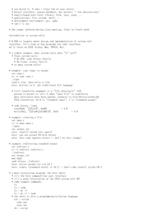 * you build it, 5 labs + final lab of your choice
* kernel interface: expose hardware, but protect -- few abstractions!
* unprivileged user-level library: fork, exec, pipe, ...
* applications: file system, shell, ..
* development environment: gcc, qemu
* lab 1 is out
* Two exams: midterm during class meeting, final in finals week
Introduction to system calls
* 6.828 is largely about design and implementation of system call
interface. let's look at how programs use that interface.
we'll focus on UNIX (Linux, Mac, POSIX, &c).
* a simple example: what system calls does "ls" call?
* Trace system calls:
* On OSX: sudo dtruss /bin/ls
* On Linux: strace /bin/ls
* so many system calls!
* example: copy input to output
cat copy.c
cc -o copy copy.c
./copy
read a line, then write a line
note: written in C, the traditional O/S language
* first read/write argument is a "file descriptor" (fd)
passed to kernel to tell it what "open file" to read/write
must previously have been opened, connects to file/device/socket/&c
UNIX convention: fd 0 is "standard input", 1 is "standard output"
* sudo dtruss ./copy
read(0x0, "123n0", 0x80) = 4 0
write(0x1, "123n@2130020", 0x4) = 4 0
* example: creating a file
cat open.c
cc -o open open.c
./open
cat output.txt
note: creat() turned into open()
note: can see actual FD with dtruss
note: this code ignores errors -- don't be this sloppy!
* example: redirecting standard output
cat redirect.c
cc -o redirect redirect.c
./redirect
cat output.txt
man dup2
sudo dtruss ./redirect
note: writes output.txt via fd 1
note: stderr (standard error) is fd 2 -- that's why creat() yields FD 3
* a more interesting program: the Unix shell.
* it's the Unix command-line user interface
* it's a good illustration of the UNIX system call API
* some example commands:
ls
ls > junk
ls | wc -l
ls | wc -l > junk
* the shell is also a programming/scripting language
cat > script
echo one
echo two
sh < script
 