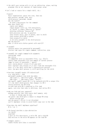 * the shell uses system calls to set up redirection, pipes, waiting
programs like wc are ignorant of input/output setup
* Let's look at source for a simple shell, sh.c
* main()
basic organization: parse into tree, then run
main process: getcmd, fork, wait
child process: parsecmd, runcmd
why the fork()?
we need a new process for the command
what does fork() do?
copies user memory
copies kernel state e.g. file descriptors
so "child" is almost identical to "parent"
child has different "process ID"
both processes now run, in parallel
fork returns twice, once in parent, once in child
fork returns child PID to parent
fork returns 0 to child
so sh calls runcmd() in the child process
why the wait()?
what if child exits before parent calls wait()?
* runcmd()
executes parse tree generated by parsecmd()
distinct cmd types for simple command, redirection, pipe
* runcmd() for simple command with arguments
execvp(cmd, args)
man execvp
ls command &c exist as executable files, e.g. /bin/ls
execvp loads executable file over memory of current process
jumps to start of executable -- main()
note: execvp doesn't return if all goes well
note: execvp() only returns if it can't find the executable file
note: it's the shell child that's replaced with execvp()
note: the main shell process is still wait()ing for the child
* how does runcmd() handle I/O redirection?
e.g. echo hello > junk
parsecmd() produces tree with two nodes
cmd->type='>', cmd->file="junk", cmd->cmd=...
cmd->type=' ', cmd->argv=["echo", "hello"]
the open(); dup2() causes FD 1 to be replaced with FD to output file
it's the shell child process that changes its FD 1
execvp preserves the FD setup
so echo runs with FD 1 connected to file junk
again, very nice that echo is oblivious, just writes FD 1
* why are fork and exec separate?
perhaps wasteful that fork copies shell memory, only
to have it thrown away by exec
the point: the child gets a chance to change FD setup
before calling exec
and the parent's FD set is not disturbed
you'll implement tricks to avoid fork() copy cost in the labs
* how does the shell implement pipelines?
$ ls | wc -l
* the kernel provides a pipe abstraction
int fds[2]
pipe(fds)
a pair of file descriptors: a write FD, and a read FD
data written to the write FD appears on the read FD
* example: pipe1.c
read() blocks until data is available
 