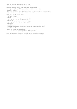 write() blocks if pipe buffer is full
* pipe file descriptors are inherited across fork
so pipes can be used to communicate between processes
example: pipe2.c
for many programs, just like file I/O, so pipes work for stdin/stdout
* for ls | wc -l, shell must:
- create a pipe
- fork
- set up fd 1 to be the pipe write FD
- exec ls
- set up wc's fd 0 to be pipe read FD
- exec wc
- wait for wc
[diagram: sh parent, ls child, wc child, stdin/out for each]
case '|' in sh.c
note: sh close()es unused FDs
so exit of writer produces EOF at reader
* you'll implement pieces of a shell in an upcoming homework
 
