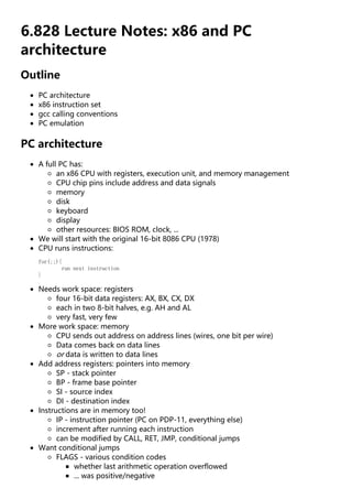 6.828 Lecture Notes: x86 and PC
architecture
Outline
PC architecture
x86 instruction set
gcc calling conventions
PC emulation
PC architecture
A full PC has:
an x86 CPU with registers, execution unit, and memory management
CPU chip pins include address and data signals
memory
disk
keyboard
display
other resources: BIOS ROM, clock, ...
We will start with the original 16-bit 8086 CPU (1978)
CPU runs instructions:
for(;;){
run next instruction
}
Needs work space: registers
four 16-bit data registers: AX, BX, CX, DX
each in two 8-bit halves, e.g. AH and AL
very fast, very few
More work space: memory
CPU sends out address on address lines (wires, one bit per wire)
Data comes back on data lines
or data is written to data lines
Add address registers: pointers into memory
SP - stack pointer
BP - frame base pointer
SI - source index
DI - destination index
Instructions are in memory too!
IP - instruction pointer (PC on PDP-11, everything else)
increment after running each instruction
can be modified by CALL, RET, JMP, conditional jumps
Want conditional jumps
FLAGS - various condition codes
whether last arithmetic operation overflowed
... was positive/negative
 