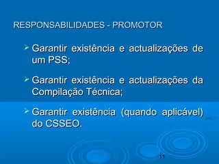11
RESPONSABILIDADES - PROMOTORRESPONSABILIDADES - PROMOTOR
 Garantir existência e actualizações deGarantir existência e actualizações de
um PSS;um PSS;
 Garantir existência e actualizações daGarantir existência e actualizações da
Compilação Técnica;Compilação Técnica;
 Garantir existência (quando aplicável)Garantir existência (quando aplicável)
do CSSEO.do CSSEO.
 