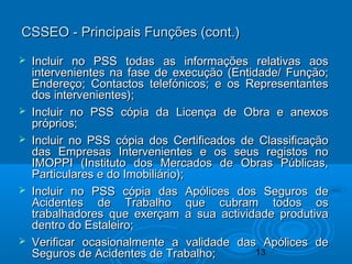 13
 Incluir no PSS todas as informações relativas aosIncluir no PSS todas as informações relativas aos
intervenientes na fase de execução (Entidade/ Função;intervenientes na fase de execução (Entidade/ Função;
Endereço; Contactos telefónicos; e os RepresentantesEndereço; Contactos telefónicos; e os Representantes
dos intervenientes);dos intervenientes);
 Incluir no PSS cópia da Licença de Obra e anexosIncluir no PSS cópia da Licença de Obra e anexos
próprios;próprios;
 Incluir no PSS cópia dos Certificados de ClassificaçãoIncluir no PSS cópia dos Certificados de Classificação
das Empresas Intervenientes e os seus registos nodas Empresas Intervenientes e os seus registos no
IMOPPI (Instituto dos Mercados de Obras Públicas,IMOPPI (Instituto dos Mercados de Obras Públicas,
Particulares e do Imobiliário);Particulares e do Imobiliário);
 Incluir no PSS cópia das Apólices dos Seguros deIncluir no PSS cópia das Apólices dos Seguros de
Acidentes de Trabalho que cubram todos osAcidentes de Trabalho que cubram todos os
trabalhadores que exerçam a sua actividade produtivatrabalhadores que exerçam a sua actividade produtiva
dentro do Estaleiro;dentro do Estaleiro;
 Verificar ocasionalmente a validade das Apólices deVerificar ocasionalmente a validade das Apólices de
Seguros de Acidentes de Trabalho;Seguros de Acidentes de Trabalho;
CSSEO - Principais Funções (cont.)CSSEO - Principais Funções (cont.)
 