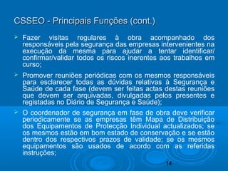 14
 Fazer visitas regulares à obra acompanhado dos
responsáveis pela segurança das empresas intervenientes na
execução da mesma para ajudar a tentar identificar/
confirmar/validar todos os riscos inerentes aos trabalhos em
curso;
 Promover reuniões periódicas com os mesmos responsáveis
para esclarecer todas as dúvidas relativas à Segurança e
Saúde de cada fase (devem ser feitas actas destas reuniões
que devem ser arquivadas, divulgadas pelos presentes e
registadas no Diário de Segurança e Saúde);
 O coordenador de segurança em fase de obra deve verificar
periodicamente se as empresas têm Mapa de Distribuição
dos Equipamentos de Protecção Individual actualizados; se
os mesmos estão em bom estado de conservação e se estão
dentro dos respectivos prazos de validade; se os mesmos
equipamentos são usados de acordo com as referidas
instruções;
CSSEO - Principais Funções (cont.)CSSEO - Principais Funções (cont.)
 