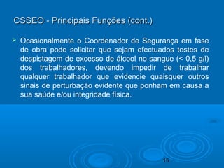 15
CSSEO - Principais Funções (cont.)CSSEO - Principais Funções (cont.)
 Ocasionalmente o Coordenador de Segurança em fase
de obra pode solicitar que sejam efectuados testes de
despistagem de excesso de álcool no sangue (< 0,5 g/l)
dos trabalhadores, devendo impedir de trabalhar
qualquer trabalhador que evidencie quaisquer outros
sinais de perturbação evidente que ponham em causa a
sua saúde e/ou integridade física.
 