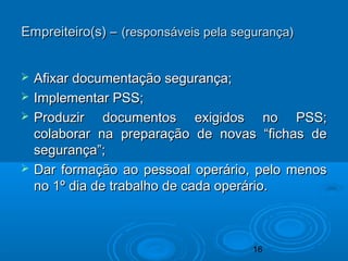 16
 Afixar documentação segurança;Afixar documentação segurança;
 Implementar PSS;Implementar PSS;
 Produzir documentos exigidos no PSS;Produzir documentos exigidos no PSS;
colaborar na preparação de novas “fichas decolaborar na preparação de novas “fichas de
segurança”;segurança”;
 Dar formação ao pessoal operário, pelo menosDar formação ao pessoal operário, pelo menos
no 1º dia de trabalho de cada operário.no 1º dia de trabalho de cada operário.
Empreiteiro(s) –Empreiteiro(s) – (responsáveis pela segurança)(responsáveis pela segurança)
 