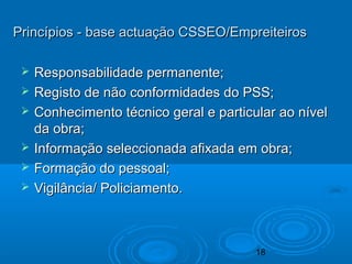 18
Princípios - base actuação CSSEO/EmpreiteirosPrincípios - base actuação CSSEO/Empreiteiros
 Responsabilidade permanente;Responsabilidade permanente;
 Registo de não conformidades do PSS;Registo de não conformidades do PSS;
 Conhecimento técnico geral e particular ao nívelConhecimento técnico geral e particular ao nível
da obra;da obra;
 Informação seleccionada afixada em obra;Informação seleccionada afixada em obra;
 Formação do pessoal;Formação do pessoal;
 Vigilância/ Policiamento.Vigilância/ Policiamento.
 