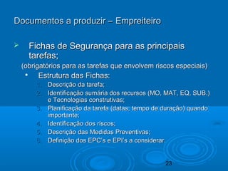 23
 Fichas de Segurança para as principaisFichas de Segurança para as principais
tarefas;tarefas;
(obrigatórios para as tarefas que envolvem riscos especiais)(obrigatórios para as tarefas que envolvem riscos especiais)

Estrutura das Fichas:Estrutura das Fichas:
1.1. Descrição da tarefa;Descrição da tarefa;
2.2. Identificação sumária dos recursos (MO, MAT, EQ, SUB.)Identificação sumária dos recursos (MO, MAT, EQ, SUB.)
e Tecnologias construtivas;e Tecnologias construtivas;
3.3. Planificação da tarefa (datas; tempo de duração) quandoPlanificação da tarefa (datas; tempo de duração) quando
importante;importante;
4.4. Identificação dos riscos;Identificação dos riscos;
5.5. Descrição das Medidas Preventivas;Descrição das Medidas Preventivas;
6.6. Definição dos EPC’s e EPI’s a considerar.Definição dos EPC’s e EPI’s a considerar.
Documentos a produzir – EmpreiteiroDocumentos a produzir – Empreiteiro
 