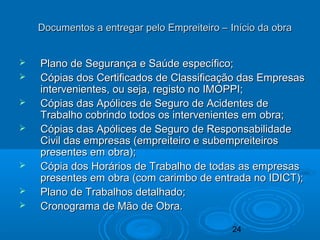 24
 Plano de Segurança e Saúde específico;Plano de Segurança e Saúde específico;
 Cópias dos Certificados de Classificação das EmpresasCópias dos Certificados de Classificação das Empresas
intervenientes, ou seja, registo no IMOPPI;intervenientes, ou seja, registo no IMOPPI;
 Cópias das Apólices de Seguro de Acidentes deCópias das Apólices de Seguro de Acidentes de
Trabalho cobrindo todos os intervenientes em obra;Trabalho cobrindo todos os intervenientes em obra;
 Cópias das Apólices de Seguro de ResponsabilidadeCópias das Apólices de Seguro de Responsabilidade
Civil das empresas (empreiteiro e subempreiteirosCivil das empresas (empreiteiro e subempreiteiros
presentes em obra);presentes em obra);
 Cópia dos Horários de Trabalho de todas as empresasCópia dos Horários de Trabalho de todas as empresas
presentes em obra (com carimbo de entrada no IDICT);presentes em obra (com carimbo de entrada no IDICT);
 Plano de Trabalhos detalhado;Plano de Trabalhos detalhado;
 Cronograma de Mão de Obra.Cronograma de Mão de Obra.
Documentos a entregar pelo Empreiteiro – Início da obraDocumentos a entregar pelo Empreiteiro – Início da obra
 