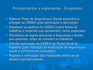 25
 Elaborar Plano de Segurança e Saúde específico eElaborar Plano de Segurança e Saúde específico e
entregar ao CSSEO para apreciação e aprovação;entregar ao CSSEO para apreciação e aprovação;
 Satisfazer os pedidos do CSSEO (como fichas deSatisfazer os pedidos do CSSEO (como fichas de
trabalhos e materiais que apresentem riscos especiais);trabalhos e materiais que apresentem riscos especiais);
 Difundirem as regras aplicáveis à Segurança e SaúdeDifundirem as regras aplicáveis à Segurança e Saúde
aos operários, antes de iniciarem os trabalhos;aos operários, antes de iniciarem os trabalhos;
 Solicitar aprovação do CSSEO da Planta Geral doSolicitar aprovação do CSSEO da Planta Geral do
Estaleiro (com indicação da sinalização de segurança eEstaleiro (com indicação da sinalização de segurança e
saúde e caminhos de evacuação);saúde e caminhos de evacuação);
 Registar a verificação das instalações eléctricas doRegistar a verificação das instalações eléctricas do
estaleiro periodicamente;estaleiro periodicamente;
Procedimentos a implementar - EmpreiteiroProcedimentos a implementar - Empreiteiro
 