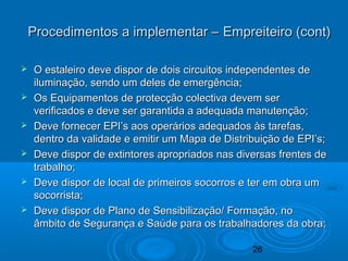 26
 O estaleiro deve dispor de dois circuitos independentes deO estaleiro deve dispor de dois circuitos independentes de
iluminação, sendo um deles de emergência;iluminação, sendo um deles de emergência;
 Os Equipamentos de protecção colectiva devem serOs Equipamentos de protecção colectiva devem ser
verificados e deve ser garantida a adequada manutenção;verificados e deve ser garantida a adequada manutenção;
 Deve fornecer EPI’s aos operários adequados às tarefas,Deve fornecer EPI’s aos operários adequados às tarefas,
dentro da validade e emitir um Mapa de Distribuição de EPI’s;dentro da validade e emitir um Mapa de Distribuição de EPI’s;
 Deve dispor de extintores apropriados nas diversas frentes deDeve dispor de extintores apropriados nas diversas frentes de
trabalho;trabalho;
 Deve dispor de local de primeiros socorros e ter em obra umDeve dispor de local de primeiros socorros e ter em obra um
socorrista;socorrista;
 Deve dispor de Plano de Sensibilização/ Formação, noDeve dispor de Plano de Sensibilização/ Formação, no
âmbito de Segurança e Saúde para os trabalhadores da obra;âmbito de Segurança e Saúde para os trabalhadores da obra;
Procedimentos a implementar – Empreiteiro (cont)Procedimentos a implementar – Empreiteiro (cont)
 