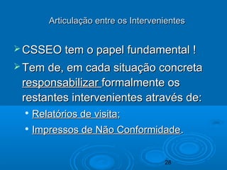 28
Articulação entre os IntervenientesArticulação entre os Intervenientes
 CSSEO tem o papel fundamental !CSSEO tem o papel fundamental !
 Tem de, em cada situação concretaTem de, em cada situação concreta
responsabilizarresponsabilizar formalmente osformalmente os
restantes intervenientes através de:restantes intervenientes através de:

Relatórios de visitaRelatórios de visita;;

Impressos de Não ConformidadeImpressos de Não Conformidade..
 