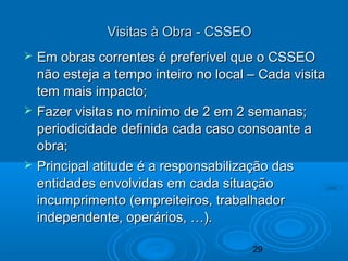 29
Visitas à Obra - CSSEOVisitas à Obra - CSSEO
 Em obras correntes é preferível que o CSSEOEm obras correntes é preferível que o CSSEO
não esteja a tempo inteiro no local – Cada visitanão esteja a tempo inteiro no local – Cada visita
tem mais impacto;tem mais impacto;
 Fazer visitas no mínimo de 2 em 2 semanas;Fazer visitas no mínimo de 2 em 2 semanas;
periodicidade definida cada caso consoante aperiodicidade definida cada caso consoante a
obra;obra;
 Principal atitude é a responsabilização dasPrincipal atitude é a responsabilização das
entidades envolvidas em cada situaçãoentidades envolvidas em cada situação
incumprimento (empreiteiros, trabalhadorincumprimento (empreiteiros, trabalhador
independente, operários, …).independente, operários, …).
 