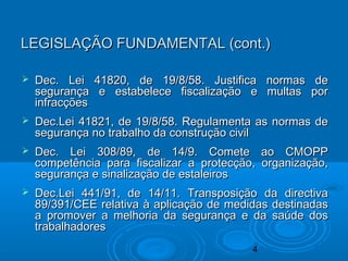 4
 Dec. Lei 41820, de 19/8/58. Justifica normas deDec. Lei 41820, de 19/8/58. Justifica normas de
segurança e estabelece fiscalização e multas porsegurança e estabelece fiscalização e multas por
infracçõesinfracções
 Dec.Lei 41821, de 19/8/58. Regulamenta as normas deDec.Lei 41821, de 19/8/58. Regulamenta as normas de
segurança no trabalho da construção civilsegurança no trabalho da construção civil
 Dec. Lei 308/89, de 14/9. Comete ao CMOPPDec. Lei 308/89, de 14/9. Comete ao CMOPP
competência para fiscalizar a protecção, organização,competência para fiscalizar a protecção, organização,
segurança e sinalização de estaleirossegurança e sinalização de estaleiros
 Dec.Lei 441/91, de 14/11. Transposição da directivaDec.Lei 441/91, de 14/11. Transposição da directiva
89/391/CEE relativa à aplicação de medidas destinadas89/391/CEE relativa à aplicação de medidas destinadas
a promover a melhoria da segurança e da saúde dosa promover a melhoria da segurança e da saúde dos
trabalhadorestrabalhadores
LEGISLAÇÃO FUNDAMENTAL (cont.)LEGISLAÇÃO FUNDAMENTAL (cont.)
 