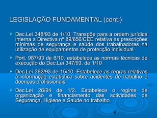 6
LEGISLAÇÃO FUNDAMENTAL (cont.)LEGISLAÇÃO FUNDAMENTAL (cont.)
 Dec.Lei 348/93 de 1/10. Transpõe para a ordem jurídicaDec.Lei 348/93 de 1/10. Transpõe para a ordem jurídica
interna a Directiva nº 89/656/CEE relativa às prescriçõesinterna a Directiva nº 89/656/CEE relativa às prescrições
mínimas de segurança e saúde dos trabalhadores namínimas de segurança e saúde dos trabalhadores na
utilização de equipamentos de protecção individualutilização de equipamentos de protecção individual
 Port. 987/93 de 6/10. estabelece as normas técnicas dePort. 987/93 de 6/10. estabelece as normas técnicas de
execução do Dec.Lei 347/93, de 1/10execução do Dec.Lei 347/93, de 1/10
 Dec.Lei 362/93 de 15/10. Estabelece as regras relativasDec.Lei 362/93 de 15/10. Estabelece as regras relativas
à informação estatística sobre acidentes de trabalho eà informação estatística sobre acidentes de trabalho e
doenças profissionaisdoenças profissionais
 Dec.Lei 26/94 de 1/2. Estabelece o regime deDec.Lei 26/94 de 1/2. Estabelece o regime de
organização e financiamento das actividades deorganização e financiamento das actividades de
Segurança, Higiene e Saúde no trabalhoSegurança, Higiene e Saúde no trabalho
 