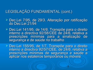 7
LEGISLAÇÃO FUNDAMENTAL (cont.)LEGISLAÇÃO FUNDAMENTAL (cont.)
 Dec.Lei 7/95, de 29/3. Alteração por ratificaçãoDec.Lei 7/95, de 29/3. Alteração por ratificação
do Dec.Lei 21/94do Dec.Lei 21/94
 Dec.Lei 141/95, de 14/6. Transpõe para o direitoDec.Lei 141/95, de 14/6. Transpõe para o direito
interno a directiva 92/58/CEE de 24/6, relativa ainterno a directiva 92/58/CEE de 24/6, relativa a
prescrições mínimas para a sinalização deprescrições mínimas para a sinalização de
segurança e de saúde no trabalhosegurança e de saúde no trabalho
 Dec.Lei 155/95, de 1/7. Transpõe para o direitoDec.Lei 155/95, de 1/7. Transpõe para o direito
interno a directiva 92/57/CEE, de 24/6, relativa ainterno a directiva 92/57/CEE, de 24/6, relativa a
prescrições mínimas de segurança e saúde aprescrições mínimas de segurança e saúde a
aplicar nos estaleiros temporários ou móveisaplicar nos estaleiros temporários ou móveis
 