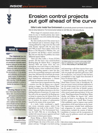 "¥
INSIDEyour env~rO:nnl'enit Mark Johnson
~--------------------------------------------===
Erosion control projects
put golf ahead of the curve
Mark Johnson (mjohnson@gcsaa.org) is GCSAA's environmen-
tal programs specialist.
The finished product from an erosion control project at North
Shore CC in Northbrook, III.This is a pond just off the club's
15th hole. Photo courtesy of F. Dan Dinelli, CGCS
and interesting to talk about riparian forest types
and habitat for salmon spawning and rearing
with two people who operated a golf course. After
the introduction, I was amazed at what had been
accomplished to date, largely from thousands of
hours of volunteer labor."
Superintendents like F. Dan Dinelli, CGCS at
North Shore Country Club in Northbrook, Ill.,
have put erosion control and bank stabilization at
the top of their project lists not only for streams,
but for ponds as well. One of Dinelli's projects
involved extensive erosion control around several
of his course's ponds (pictured above). In his case
study, "Pond Improvements Provide Better Water
Quality and Habitat for Aquatic Life," which
can also be found at www.eifg.org, the 24-year
GCSAA member says, "North Shore Country
Club established a goal to improve water quality
and aesthetics of the water features on the course.
The improvements included bank stabilization
and revegetation for erosion control. Further
enhancements included the creation of habitat,
installation of aerators and the incorporation of
buffer areas for pollution control and improved
water quality."
Editor's note: Inside Your Environment will periodically present summaries of case studies
that are being featured on The Environmental Institute for Golf Web site. Visit www.eifg.org.
When images of a mountain stream come to
mind, it's easy to visualize pristine clear waters
bordered by pine trees with colorful, fish lurking
in the shadows.
But what would you do if that stream was in
your backyard and in imminent danger of be-
coming polluted by a large sewer line that could
easily become ruptured with the next heavy
Well, if you're Tony Lashier, CGCS at the
at The Mountain in Welches, Ore., you
get proactive and develop a stream restoration
plan that not only fixes the problem, but creates
additional aquatic habitat.
That's just what Lasher, a 14-year GCSAA
member, did after heavy rains caused localized
flooding along the SaLmon River, a designated
National Wild and Scenic River that run"s
through the course and is home to coho salmon,
Chinook salmon, winter steelhead and rainbow
trout. The flooding exposed a sewer line that
services his surrounding community and eroded
more than 100 linear feet of soil from the stream
bank, sending it into the river and adding to the
river's downstream sedimentation, a common
pollutant in waterways across the nation.
Lasher knew that an exposed sewerline along
a sensitive river like the Salmon was a disaster
waiting to happen. The 2000 National Water
Quality Inventory from the EPA identified bac-
teria, siltation and habitat alterations as the three
leading pollutants of waterways. If a major sewer
line such as the one exposed by the flooding were
to dump its contents into the Salmon River, the
pathogenic pollutant load would be tremendous,
not to mention the amount of sedimentation
caused by the erosion of the stream bank.
As a result, Lasher coordinated a signifi-
cant stream restoration project, which is the
highlighted case study in this month's "Green
Links," featured on The Environmental Insti-
tute for Golf's Web site at www.eifg.org. He
worked with natural resource agencies and local
governments to obtain grant monies.
Duane Bishop, a district fisheries biologist
with the U.S. Forest Service,worked with Lasher
and Ed Hooper, the owner of the resort, on this
project and says, "I thought it was both exciting
a-BASF
The Chemical Company
Presented in partnership
with BASF
The Na
Foundation recently
Russell Associates to
and executing two n
funded by Toyota and Th
Foundation. SRA will proVI e R~!
relations and creative services fal'
projects. One includes the coordina-
tion and promotion of 10 tree-planting
event celebrations, and the second
project involves The National Arbor
Day Foundation's poster contest in
which more than 75,000 fifth graders
nationwide partlcipate.in n
illustrate the imp
38 GeM April 2007
 