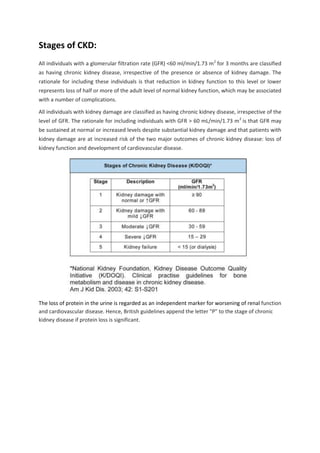 Stages of CKD:
All individuals with a glomerular filtration rate (GFR) <60 ml/min/1.73 m2
for 3 months are classified
as having chronic kidney disease, irrespective of the presence or absence of kidney damage. The
rationale for including these individuals is that reduction in kidney function to this level or lower
represents loss of half or more of the adult level of normal kidney function, which may be associated
with a number of complications.
All individuals with kidney damage are classified as having chronic kidney disease, irrespective of the
level of GFR. The rationale for including individuals with GFR > 60 mL/min/1.73 m2
is that GFR may
be sustained at normal or increased levels despite substantial kidney damage and that patients with
kidney damage are at increased risk of the two major outcomes of chronic kidney disease: loss of
kidney function and development of cardiovascular disease.
The loss of protein in the urine is regarded as an independent marker for worsening of renal function
and cardiovascular disease. Hence, British guidelines append the letter "P" to the stage of chronic
kidney disease if protein loss is significant.
 