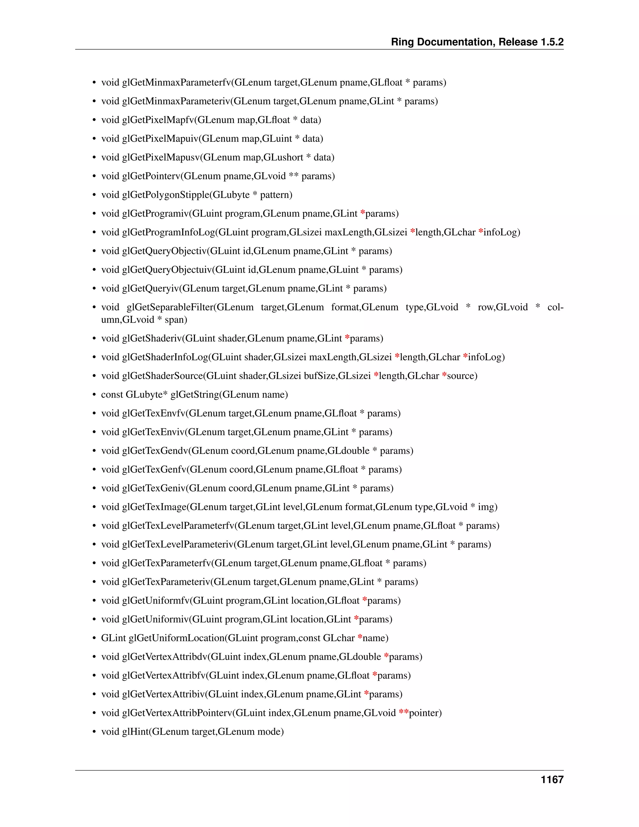 Ring Documentation, Release 1.5.2
• void glGetMinmaxParameterfv(GLenum target,GLenum pname,GLﬂoat * params)
• void glGetMinmaxParameteriv(GLenum target,GLenum pname,GLint * params)
• void glGetPixelMapfv(GLenum map,GLﬂoat * data)
• void glGetPixelMapuiv(GLenum map,GLuint * data)
• void glGetPixelMapusv(GLenum map,GLushort * data)
• void glGetPointerv(GLenum pname,GLvoid ** params)
• void glGetPolygonStipple(GLubyte * pattern)
• void glGetProgramiv(GLuint program,GLenum pname,GLint *params)
• void glGetProgramInfoLog(GLuint program,GLsizei maxLength,GLsizei *length,GLchar *infoLog)
• void glGetQueryObjectiv(GLuint id,GLenum pname,GLint * params)
• void glGetQueryObjectuiv(GLuint id,GLenum pname,GLuint * params)
• void glGetQueryiv(GLenum target,GLenum pname,GLint * params)
• void glGetSeparableFilter(GLenum target,GLenum format,GLenum type,GLvoid * row,GLvoid * col-
umn,GLvoid * span)
• void glGetShaderiv(GLuint shader,GLenum pname,GLint *params)
• void glGetShaderInfoLog(GLuint shader,GLsizei maxLength,GLsizei *length,GLchar *infoLog)
• void glGetShaderSource(GLuint shader,GLsizei bufSize,GLsizei *length,GLchar *source)
• const GLubyte* glGetString(GLenum name)
• void glGetTexEnvfv(GLenum target,GLenum pname,GLﬂoat * params)
• void glGetTexEnviv(GLenum target,GLenum pname,GLint * params)
• void glGetTexGendv(GLenum coord,GLenum pname,GLdouble * params)
• void glGetTexGenfv(GLenum coord,GLenum pname,GLﬂoat * params)
• void glGetTexGeniv(GLenum coord,GLenum pname,GLint * params)
• void glGetTexImage(GLenum target,GLint level,GLenum format,GLenum type,GLvoid * img)
• void glGetTexLevelParameterfv(GLenum target,GLint level,GLenum pname,GLﬂoat * params)
• void glGetTexLevelParameteriv(GLenum target,GLint level,GLenum pname,GLint * params)
• void glGetTexParameterfv(GLenum target,GLenum pname,GLﬂoat * params)
• void glGetTexParameteriv(GLenum target,GLenum pname,GLint * params)
• void glGetUniformfv(GLuint program,GLint location,GLﬂoat *params)
• void glGetUniformiv(GLuint program,GLint location,GLint *params)
• GLint glGetUniformLocation(GLuint program,const GLchar *name)
• void glGetVertexAttribdv(GLuint index,GLenum pname,GLdouble *params)
• void glGetVertexAttribfv(GLuint index,GLenum pname,GLﬂoat *params)
• void glGetVertexAttribiv(GLuint index,GLenum pname,GLint *params)
• void glGetVertexAttribPointerv(GLuint index,GLenum pname,GLvoid **pointer)
• void glHint(GLenum target,GLenum mode)
1167
 
