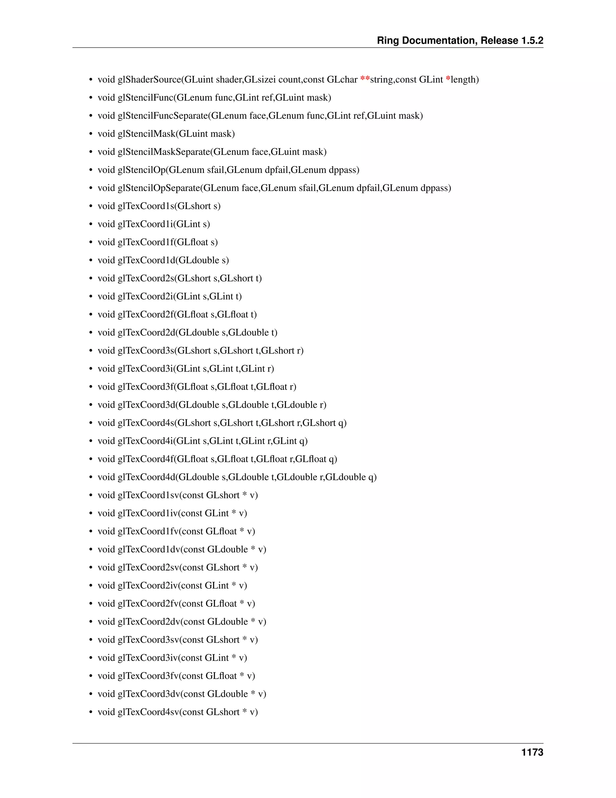 Ring Documentation, Release 1.5.2
• void glShaderSource(GLuint shader,GLsizei count,const GLchar **string,const GLint *length)
• void glStencilFunc(GLenum func,GLint ref,GLuint mask)
• void glStencilFuncSeparate(GLenum face,GLenum func,GLint ref,GLuint mask)
• void glStencilMask(GLuint mask)
• void glStencilMaskSeparate(GLenum face,GLuint mask)
• void glStencilOp(GLenum sfail,GLenum dpfail,GLenum dppass)
• void glStencilOpSeparate(GLenum face,GLenum sfail,GLenum dpfail,GLenum dppass)
• void glTexCoord1s(GLshort s)
• void glTexCoord1i(GLint s)
• void glTexCoord1f(GLﬂoat s)
• void glTexCoord1d(GLdouble s)
• void glTexCoord2s(GLshort s,GLshort t)
• void glTexCoord2i(GLint s,GLint t)
• void glTexCoord2f(GLﬂoat s,GLﬂoat t)
• void glTexCoord2d(GLdouble s,GLdouble t)
• void glTexCoord3s(GLshort s,GLshort t,GLshort r)
• void glTexCoord3i(GLint s,GLint t,GLint r)
• void glTexCoord3f(GLﬂoat s,GLﬂoat t,GLﬂoat r)
• void glTexCoord3d(GLdouble s,GLdouble t,GLdouble r)
• void glTexCoord4s(GLshort s,GLshort t,GLshort r,GLshort q)
• void glTexCoord4i(GLint s,GLint t,GLint r,GLint q)
• void glTexCoord4f(GLﬂoat s,GLﬂoat t,GLﬂoat r,GLﬂoat q)
• void glTexCoord4d(GLdouble s,GLdouble t,GLdouble r,GLdouble q)
• void glTexCoord1sv(const GLshort * v)
• void glTexCoord1iv(const GLint * v)
• void glTexCoord1fv(const GLﬂoat * v)
• void glTexCoord1dv(const GLdouble * v)
• void glTexCoord2sv(const GLshort * v)
• void glTexCoord2iv(const GLint * v)
• void glTexCoord2fv(const GLﬂoat * v)
• void glTexCoord2dv(const GLdouble * v)
• void glTexCoord3sv(const GLshort * v)
• void glTexCoord3iv(const GLint * v)
• void glTexCoord3fv(const GLﬂoat * v)
• void glTexCoord3dv(const GLdouble * v)
• void glTexCoord4sv(const GLshort * v)
1173
 
