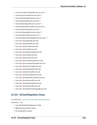 Ring Documentation, Release 1.9
• void setcurrentItemChangedEvent(const char *)
• void setitemActivatedEvent(const char *)
• void setitemChangedEvent(const char *)
• void setitemClickedEvent(const char *)
• void setitemCollapsedEvent(const char *)
• void setitemDoubleClickedEvent(const char *)
• void setitemEnteredEvent(const char *)
• void setitemExpandedEvent(const char *)
• void setitemPressedEvent(const char *)
• void setitemSelectionChangedEvent(const char *)
• const char *getcollapsedEvent(void)
• const char *getexpandedEvent(void)
• const char *getactivatedEvent(void)
• const char *getclickedEvent(void)
• const char *getdoubleClickedEvent(void)
• const char *getenteredEvent(void)
• const char *getpressedEvent(void)
• const char *getviewportEnteredEvent(void)
• const char *getcurrentItemChangedEvent(void)
• const char *getitemActivatedEvent(void)
• const char *getitemChangedEvent(void)
• const char *getitemClickedEvent(void)
• const char *getitemCollapsedEvent(void)
• const char *getitemDoubleClickedEvent(void)
• const char *getitemEnteredEvent(void)
• const char *getitemExpandedEvent(void)
• const char *getitemPressedEvent(void)
• const char *getitemSelectionChangedEvent(void)
87.231 QTreeWidgetItem Class
C++ Reference : http://doc.qt.io/qt-5/QTreeWidgetItem.html
Parameters : void
• void addChild(QTreeWidgetItem *child)
• QBrush background(int column)
• int checkState(int column)
87.231. QTreeWidgetItem Class 1168
 