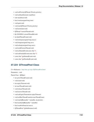 Ring Documentation, Release 1.9
• void setPriority(QThread::Priority priority)
• void setStackSize(uint stackSize)
• uint stackSize(void)
• bool wait(unsigned long time)
• void quit(void)
• void start(QThread::Priority priority)
• void terminate(void)
• QThread *currentThread(void)
• Qt::HANDLE currentThreadId(void)
• int idealThreadCount(void)
• void msleep(unsigned long msecs)
• void sleep(unsigned long secs)
• void usleep(unsigned long usecs)
• void yieldCurrentThread(void)
• void setStartedEvent(const char *)
• void setFinishedEvent(const char *)
• const char *getStartedEvent(void)
• const char *getFinishedEvent(void)
87.224 QThreadPool Class
C++ Reference : http://doc.qt.io/qt-5/QThreadPool.html
Parameters : void
Parent Class : QObject
• int activeThreadCount(void)
• void clear(void)
• int expiryTimeout(void)
• int maxThreadCount(void)
• void releaseThread(void)
• void reserveThread(void)
• void setExpiryTimeout(int expiryTimeout)
• void setMaxThreadCount(int maxThreadCount)
• void start(QRunnable * runnable, int priority)
• bool tryStart(QRunnable * runnable)
• bool waitForDone(int msecs)
• QThreadPool *globalInstance(void)
87.224. QThreadPool Class 1161
 