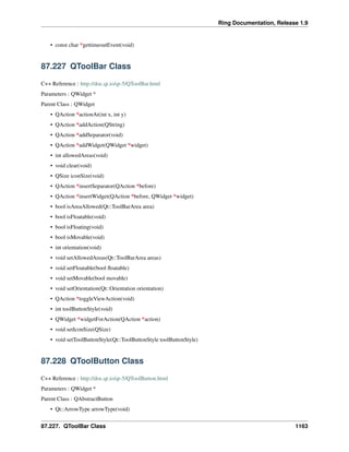 Ring Documentation, Release 1.9
• const char *gettimeoutEvent(void)
87.227 QToolBar Class
C++ Reference : http://doc.qt.io/qt-5/QToolBar.html
Parameters : QWidget *
Parent Class : QWidget
• QAction *actionAt(int x, int y)
• QAction *addAction(QString)
• QAction *addSeparator(void)
• QAction *addWidget(QWidget *widget)
• int allowedAreas(void)
• void clear(void)
• QSize iconSize(void)
• QAction *insertSeparator(QAction *before)
• QAction *insertWidget(QAction *before, QWidget *widget)
• bool isAreaAllowed(Qt::ToolBarArea area)
• bool isFloatable(void)
• bool isFloating(void)
• bool isMovable(void)
• int orientation(void)
• void setAllowedAreas(Qt::ToolBarArea areas)
• void setFloatable(bool ﬂoatable)
• void setMovable(bool movable)
• void setOrientation(Qt::Orientation orientation)
• QAction *toggleViewAction(void)
• int toolButtonStyle(void)
• QWidget *widgetForAction(QAction *action)
• void setIconSize(QSize)
• void setToolButtonStyle(Qt::ToolButtonStyle toolButtonStyle)
87.228 QToolButton Class
C++ Reference : http://doc.qt.io/qt-5/QToolButton.html
Parameters : QWidget *
Parent Class : QAbstractButton
• Qt::ArrowType arrowType(void)
87.227. QToolBar Class 1163
 