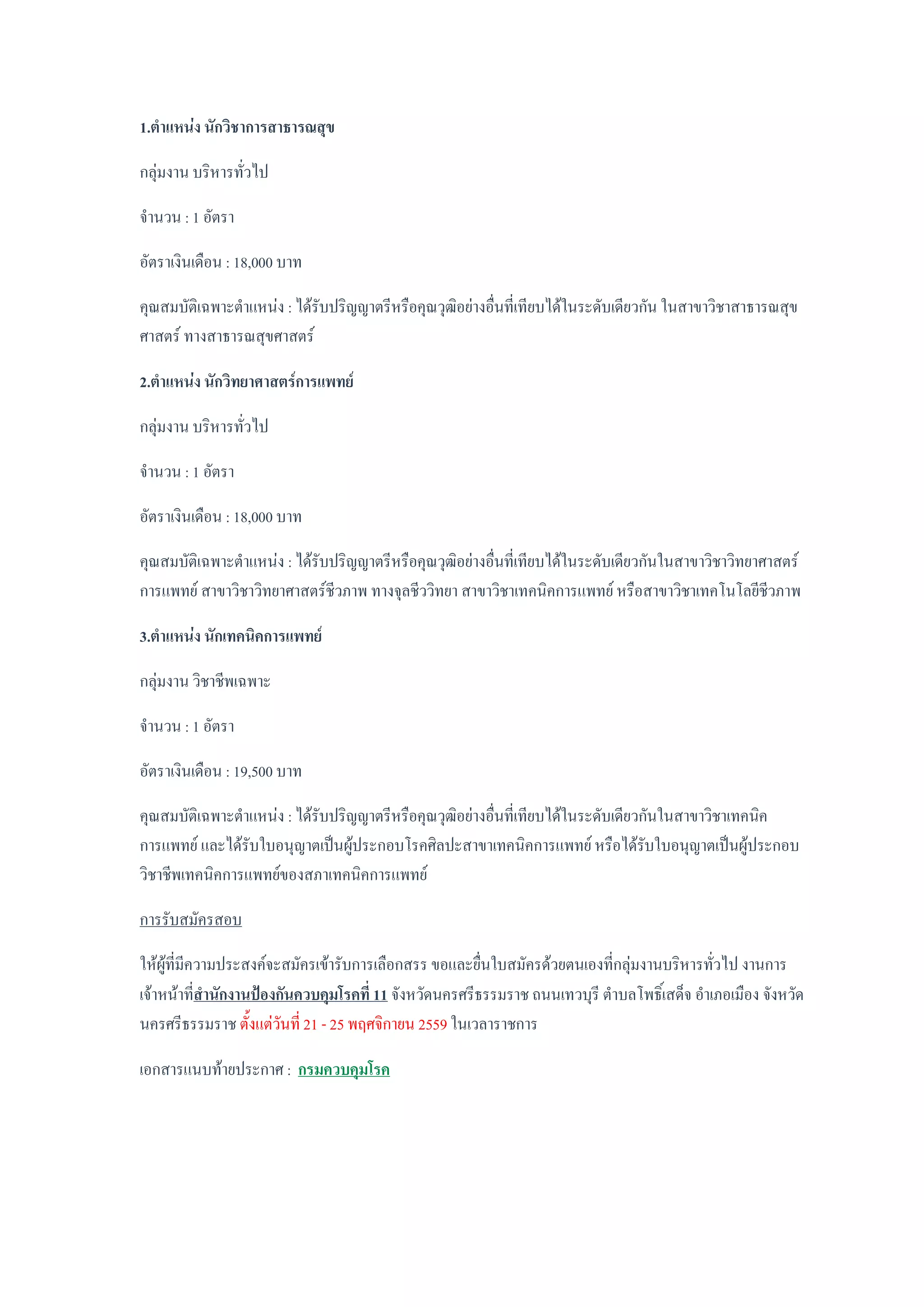 1.ตาแหน่ง นักวิชาการสาธารณสุข
กลุ่มงาน บริหารทั่วไป
จานวน : 1 อัตรา
อัตราเงินเดือน : 18,000 บาท
คุณสมบัติเฉพาะตาแหน่ง : ได้รับปริญญาตรีหรือคุณวุฒิอย่างอื่นที่เทียบได้ในระดับเดียวกัน ในสาขาวิชาสาธารณสุข
ศาสตร์ ทางสาธารณสุขศาสตร์
2.ตาแหน่ง นักวิทยาศาสตร์การแพทย์
กลุ่มงาน บริหารทั่วไป
จานวน : 1 อัตรา
อัตราเงินเดือน : 18,000 บาท
คุณสมบัติเฉพาะตาแหน่ง : ได้รับปริญญาตรีหรือคุณวุฒิอย่างอื่นที่เทียบได้ในระดับเดียวกันในสาขาวิชาวิทยาศาสตร์
การแพทย์ สาขาวิชาวิทยาศาสตร์ชีวภาพ ทางจุลชีววิทยา สาขาวิชาเทคนิคการแพทย์ หรือสาขาวิชาเทคโนโลยีชีวภาพ
3.ตาแหน่ง นักเทคนิคการแพทย์
กลุ่มงาน วิชาชีพเฉพาะ
จานวน : 1 อัตรา
อัตราเงินเดือน : 19,500 บาท
คุณสมบัติเฉพาะตาแหน่ง : ได้รับปริญญาตรีหรือคุณวุฒิอย่างอื่นที่เทียบได้ในระดับเดียวกันในสาขาวิชาเทคนิค
การแพทย์ และได้รับใบอนุญาตเป็นผู้ประกอบโรคศิลปะสาขาเทคนิคการแพทย์ หรือได้รับใบอนุญาตเป็นผู้ประกอบ
วิชาชีพเทคนิคการแพทย์ของสภาเทคนิคการแพทย์
การรับสมัครสอบ
ให้ผู้ที่มีความประสงค์จะสมัครเข้ารับการเลือกสรร ขอและยื่นใบสมัครด้วยตนเองที่กลุ่มงานบริหารทั่วไป งานการ
เจ้าหน้าที่สานักงานป้องกันควบคุมโรคที่ 11 จังหวัดนครศรีธรรมราช ถนนเทวบุรี ตาบลโพธิ์เสด็จ อาเภอเมือง จังหวัด
นครศรีธรรมราช ตั้งแต่วันที่ 21 - 25 พฤศจิกายน 2559 ในเวลาราชการ
เอกสารแนบท้ายประกาศ : กรมควบคุมโรค
 