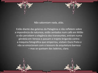 Não saboreiam nada, aliás.

 Estão diante das geleiras da Patagônia e não refletem sobre
a imponência da natureza, estão sentados num café em Milão
  e não percebem a elegância dos transeuntes, entram numa
    gôndola em Veneza e passam o trajeto brigando contra
  a máquina fotográfica que emperrou, visitam Ouro Preto e
   não se emocionam com o tesouro da arquitetura barroca
            – mas se queixam das ladeiras, claro.
 