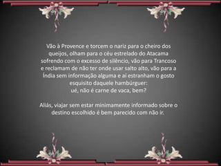 Vão à Provence e torcem o nariz para o cheiro dos
    queijos, olham para o céu estrelado do Atacama
sofrendo com o excesso de silêncio, vão para Trancoso
e reclamam de não ter onde usar salto alto, vão para a
 Índia sem informação alguma e aí estranham o gosto
             esquisito daquele hambúrguer:
             ué, não é carne de vaca, bem?

Aliás, viajar sem estar minimamente informado sobre o
     destino escolhido é bem parecido com não ir.
 