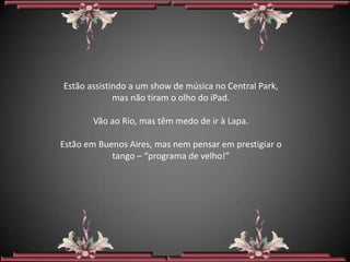 Estão assistindo a um show de música no Central Park,
             mas não tiram o olho do iPad.

       Vão ao Rio, mas têm medo de ir à Lapa.

Estão em Buenos Aires, mas nem pensar em prestigiar o
            tango – “programa de velho!”
 