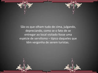 São os que olham tudo de cima, julgando,
    depreciando, como se o fato de se
   entregar ao local visitado fosse uma
espécie de servilismo – típico daqueles que
     têm vergonha de serem turistas.
 