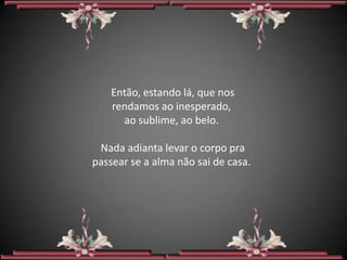 Então, estando lá, que nos
    rendamos ao inesperado,
      ao sublime, ao belo.

 Nada adianta levar o corpo pra
passear se a alma não sai de casa.
 