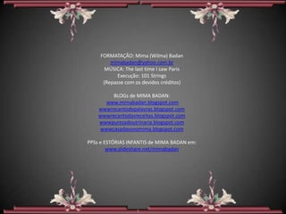 FORMATAÇÃO: Mima (Wilma) Badan
         mimabadan@yahoo.com.br
       MÚSICA: The last time I saw Paris
            Execução: 101 Strings
      (Repasse com os devidos créditos)

         BLOGs de MIMA BADAN:
      www.mimabadan.blogspot.com
    wwwrecantodepalavras.blogspot.com
    wwwrecantodasreceitas.blogspot.com
    wwwpurezadoutrinaria.blogspot.com
    wwwcasadavovomima.blogspot.com

PPSs e ESTÓRIAS INFANTIS de MIMA BADAN em:
        www.slideshare.net/mimabadan
 