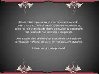 Desde coisas ingratas, como a perda de uma conexão
  ou ter a mala extraviada, até xaropices menos relevantes,
como ficar na última fila da plateia do musical ou um garçom
         mal-humorado não entender o seu pedido.

 Ainda assim, abra bem os olhos e veja onde você está: em
Fernando de Noronha, em Paris, em Honolulu, em Mykonos.

              Poderia ser pior, não poderia?
 