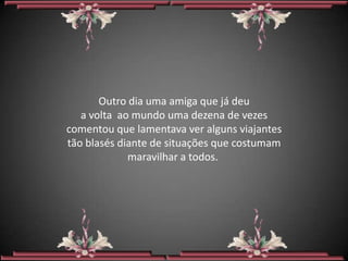 Outro dia uma amiga que já deu
   a volta ao mundo uma dezena de vezes
comentou que lamentava ver alguns viajantes
tão blasés diante de situações que costumam
             maravilhar a todos.
 