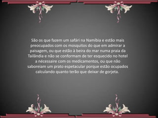 São os que fazem um safári na Namíbia e estão mais
  preocupados com os mosquitos do que em admirar a
 paisagem, ou que estão à beira do mar numa praia da
Tailândia e não se conformam de ter esquecido no hotel
     a nécessaire com os medicamentos, ou que não
saboreiam um prato espetacular porque estão ocupados
     calculando quanto terão que deixar de gorjeta.
 