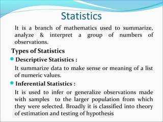 Statistics
It is a branch of mathematics used to summarize,
analyze & interpret a group of numbers of
observations.
Types of Statistics
Descriptive Statistics :
It summarize data to make sense or meaning of a list
of numeric values.
Inferential Statistics :
It is used to infer or generalize observations made
with samples to the larger population from which
they were selected. Broadly it is classified into theory
of estimation and testing of hypothesis
 