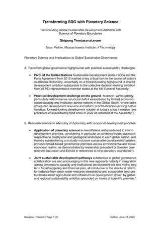 Bangkok, Thailand / Page 1 (3) Edition: June 18, 2022
Transforming SDG with Planetary Science
Transcending Global Sustainable Development Ambition with
Science of Planetary Boundaries
Siripong Treetasanatavorn
Sloan Fellow, Massachusetts Institute of Technology
Planetary Science and Implications to Global Sustainable Governance:
A. Transform global governance highgrounds with practical sustainability challenges:
• Pivot of the United Nations Sustainable Development Goals (SDG) and the
Paris Agreement from 2015 marked a key critical turn to the course of today's
multilateral diplomacy, essentially on a forward-looking highground of shared
development ambition substantive to the collective decision-making ambition
from all 193 representative member states at the UN General Assembly;1
• Practical development challenge on the ground, however, varies greatly,
particularly with immense structural deficit exacerbated by limited economic-
social capacity and institution across nations in the Global South, where lacks
of required development resource and reform prioritization/sequencing further
handicap forward-looking development notably at today’s crisis transition (see
precedent of exacerbating food crisis in 2022 as reflected at the Assembly2
);
B. Resonate science in advocacy of diplomacy with reciprocal development priorities:
• Application of planetary science is nevertheless well-positioned to inform
development priorities, considering in particular an evidence-based approach
respective to biophysical and geological landscape in each global nation, and
thereby substantiating a mutually inclusive sustainable development baseline,
provided broad-based governance premises across environmental and socio-
economic realms, as demonstrated by leadership precedent of Sweden (see
relevant discussion and Exhibit in references to nine planetary boundaries³);
• Joint sustainable development pathways substantive to global governance
collaboration are also encouraging in this new approach notably in integration
across dimensions capacity and institutional development but also mid to long
term fiscal/budgetary and financial plan, all conducive to the structural reform,
for instance from clean water resource stewardship and sustainable land use
to climate-smart agricultural and infrastructure development, driven by global
and regional sustainability ambition grounded on merits of scientific premise;4
 