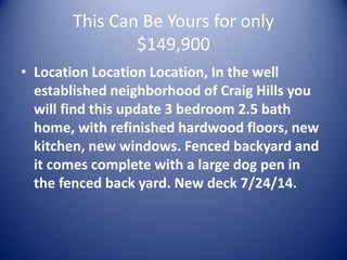 This Can Be Yours for only $149,900 
•Location Location Location, In the well established neighborhood of Craig Hills you will find this update 3 bedroom 2.5 bath home, with refinished hardwood floors, new kitchen, new windows. Fenced backyard and it comes complete with a large dog pen in the fenced back yard. New deck 7/24/14.  