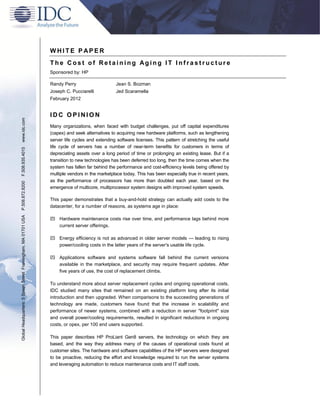 WHITE P APER
                                                               The Cost of Retaining Aging IT Infrastructure
                                                               Sponsored by: HP

                                                               Randy Perry                     Jean S. Bozman
                                                               Joseph C. Pucciarelli           Jed Scaramella
                                                               February 2012


                                                               IDC OPINION
www.idc.com




                                                               Many organizations, when faced with budget challenges, put off capital expenditures
                                                               (capex) and seek alternatives to acquiring new hardware platforms, such as lengthening
                                                               server life cycles and extending software licenses. This pattern of stretching the useful
                                                               life cycle of servers has a number of near-term benefits for customers in terms of
F.508.935.4015




                                                               depreciating assets over a long period of time or prolonging an existing lease. But if a
                                                               transition to new technologies has been deferred too long, then the time comes when the
                                                               system has fallen far behind the performance and cost-efficiency levels being offered by
                                                               multiple vendors in the marketplace today. This has been especially true in recent years,
                                                               as the performance of processors has more than doubled each year, based on the
P.508.872.8200




                                                               emergence of multicore, multiprocessor system designs with improved system speeds.

                                                               This paper demonstrates that a buy-and-hold strategy can actually add costs to the
                                                               datacenter, for a number of reasons, as systems age in place:
Global Headquarters: 5 Speen Street Framingham, MA 01701 USA




                                                                Hardware maintenance costs rise over time, and performance lags behind more
                                                                 current server offerings.

                                                                Energy efficiency is not as advanced in older server models — leading to rising
                                                                 power/cooling costs in the latter years of the server's usable life cycle.

                                                                Applications software and systems software fall behind the current versions
                                                                 available in the marketplace, and security may require frequent updates. After
                                                                 five years of use, the cost of replacement climbs.

                                                               To understand more about server replacement cycles and ongoing operational costs,
                                                               IDC studied many sites that remained on an existing platform long after its initial
                                                               introduction and then upgraded. When comparisons to the succeeding generations of
                                                               technology are made, customers have found that the increase in scalability and
                                                               performance of newer systems, combined with a reduction in server "footprint" size
                                                               and overall power/cooling requirements, resulted in significant reductions in ongoing
                                                               costs, or opex, per 100 end users supported.

                                                               This paper describes HP ProLiant Gen8 servers, the technology on which they are
                                                               based, and the way they address many of the causes of operational costs found at
                                                               customer sites. The hardware and software capabilities of the HP servers were designed
                                                               to be proactive, reducing the effort and knowledge required to run the server systems
                                                               and leveraging automation to reduce maintenance costs and IT staff costs.
 