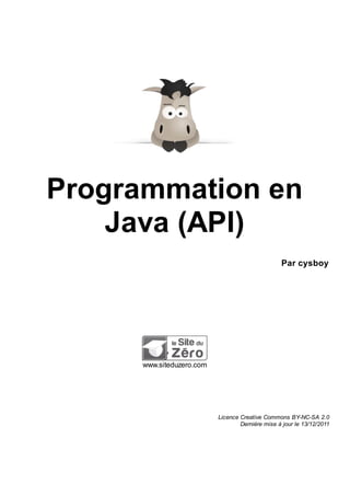 Programmation en
    Java (API)
                                                  Par cysboy




      www.siteduzero.com




                           Licence Creative Commons BY-NC-SA 2.0
                                   Dernière mise à jour le 13/12/2011
 